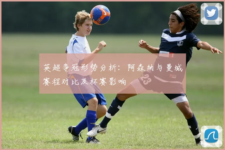 英超争冠形势分析：阿森纳与曼城赛程对比及杯赛影响