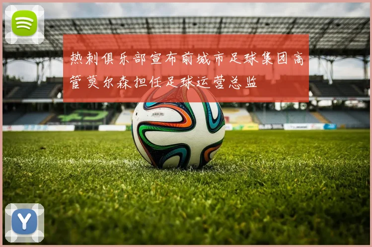 热刺俱乐部宣布前城市足球集团高管莫尔森担任足球运营总监