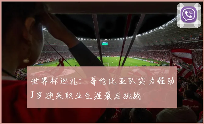 世界杯巡礼：哥伦比亚队实力强劲J罗迎来职业生涯最后挑战