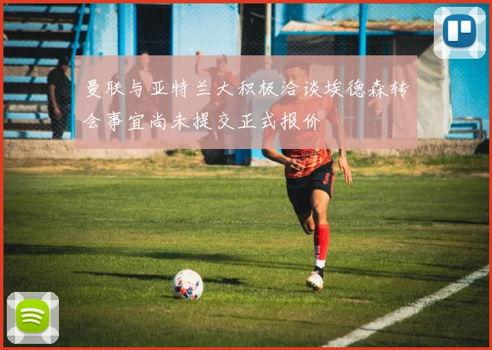 曼联与亚特兰大积极洽谈埃德森转会事宜尚未提交正式报价