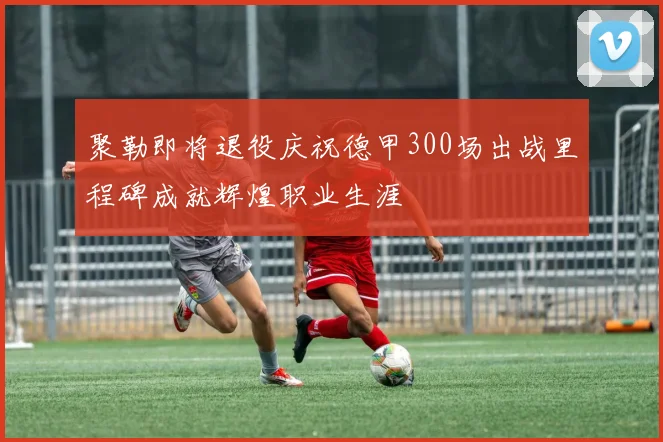 聚勒即将退役庆祝德甲300场出战里程碑成就辉煌职业生涯