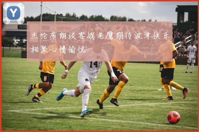 杰伦布朗谈客战老鹰期待波津快乐相聚心情愉悦