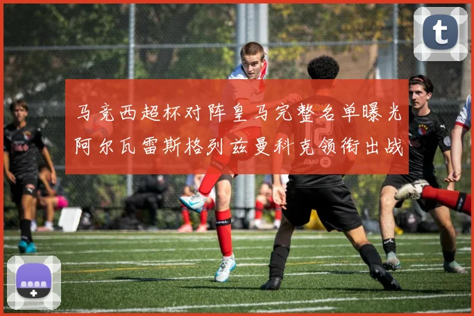 马竞西超杯对阵皇马完整名单曝光阿尔瓦雷斯格列兹曼科克领衔出战