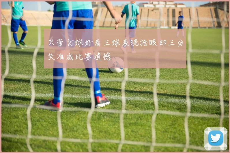 只管打球好看三球表现抢眼却三分失准成比赛遗憾