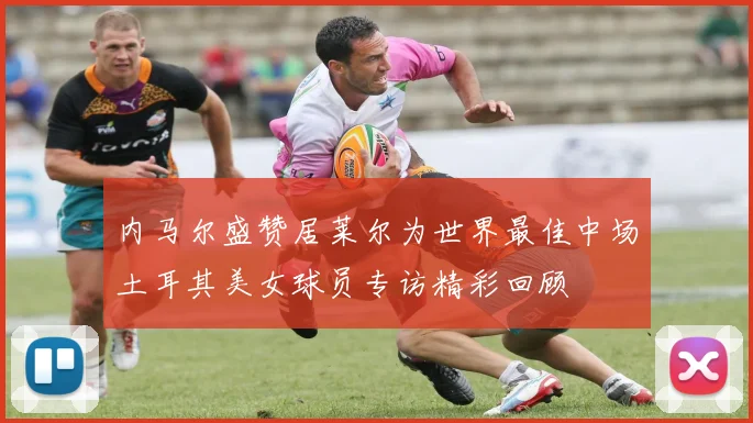 内马尔盛赞居莱尔为世界最佳中场土耳其美女球员专访精彩回顾