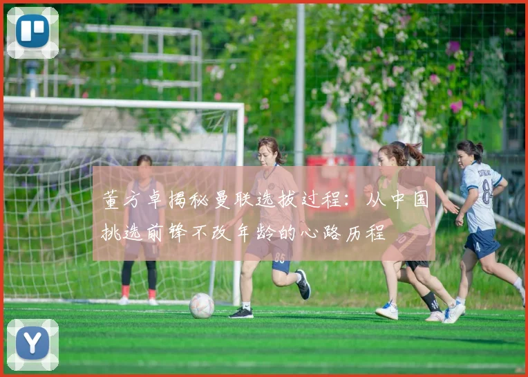董方卓揭秘曼联选拔过程：从中国挑选前锋不改年龄的心路历程
