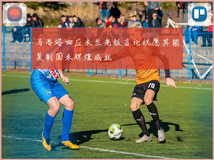 马洛塔回应米兰老板言论祝愿其能复制国米辉煌成就