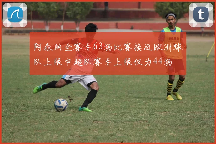 阿森纳全赛季63场比赛接近欧洲球队上限中超队赛季上限仅为44场
