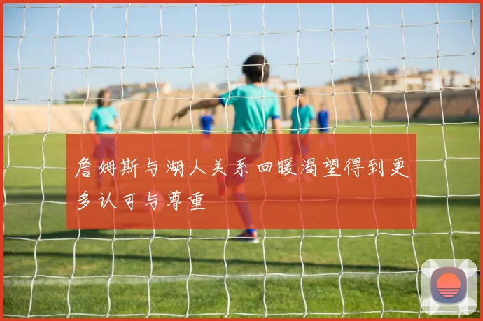 詹姆斯与湖人关系回暖渴望得到更多认可与尊重