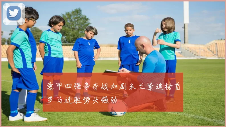 意甲四强争夺战加剧米兰紧追榜首罗马连胜势头强劲